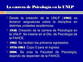 La carrera de Psicología en la UNLP

   Desde la creación de la UNLP (1905) se
    dictaron asignaturas sobre la disciplina en
    distintas unidades académicas.
   1958. Creación de la carrera de Psicología en
    la UNLP. Se inserta en el Dto. de Psicología de
    la FAHCE.
   1962. Se reciben los primeros egresados.
   1976-1984: Cupo 0 para el ingreso
   2006. Se crea la Facultad de Psicología,
    dejando de depender de la FAHCE.
 
