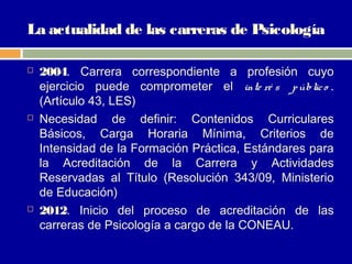 La actualidad de las carreras de Psicología

   2004. Carrera correspondiente a profesión cuyo
    ejercicio puede comprometer el inte ré s p úblic o .
    (Artículo 43, LES)
   Necesidad de definir: Contenidos Curriculares
    Básicos, Carga Horaria Mínima, Criterios de
    Intensidad de la Formación Práctica, Estándares para
    la Acreditación de la Carrera y Actividades
    Reservadas al Título (Resolución 343/09, Ministerio
    de Educación)
   2012. Inicio del proceso de acreditación de las
    carreras de Psicología a cargo de la CONEAU.
 