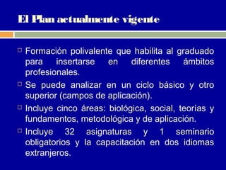 El Plan actualmente vigente

   Formación polivalente que habilita al graduado
    para    insertarse   en    diferentes    ámbitos
    profesionales.
   Se puede analizar en un ciclo básico y otro
    superior (campos de aplicación).
   Incluye cinco áreas: biológica, social, teorías y
    fundamentos, metodológica y de aplicación.
   Incluye 32 asignaturas y 1 seminario
    obligatorios y la capacitación en dos idiomas
    extranjeros.
 