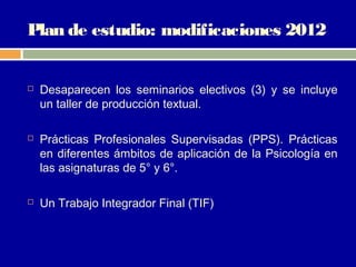 Plan de estudio: modificaciones 2012


   Desaparecen los seminarios electivos (3) y se incluye
    un taller de producción textual.

   Prácticas Profesionales Supervisadas (PPS). Prácticas
    en diferentes ámbitos de aplicación de la Psicología en
    las asignaturas de 5° y 6°.

   Un Trabajo Integrador Final (TIF)
 