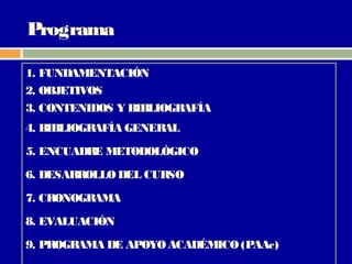 Programa

1. FUNDAMENTACIÓN
2. OBJETIVOS
3. CONTENIDOS Y BIBLIOGRAFÍA
4. BIBLIOGRAFÍA GENERAL
5. ENCUADR METODOLÓGICO
          E
6. DESARROLLO DEL CURSO
7. CRONOGRAMA
8. EVALUACIÓN
9. PROGRAMA DE APOYO ACADÉMICO (PAAc)
 