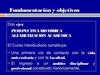Fundamentación y objetivos

Dos ejes:
    PERSPECTIVA HISTÓRICA
    ALFABETIZACIÓN ACADÉMICA

El Curso Introductorio constituye:
   Una primera vía de contacto con la vida
    universitaria y con la facultad.
   El ingreso a un ámbito disciplinar y
    profesional constituido históricamente.
 