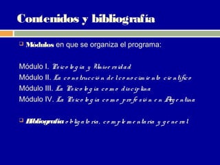 Contenidos y bibliografía
   Módulos en que se organiza el programa:

Módulo I. Ps ic o lo g ía y Unive rs id a d
Módulo II. La c o ns truc c ió n d e l c o no c im ie nto c ie ntífic o
Módulo III. La Ps ic o lo g ía c o m o d is c ip lina
Módulo IV. La Ps ic o lo g ía c o m o p ro fe s ió n e n A e ntina
                                                             rg

   Bibliografía o blig a to ria , c o m p le m e nta ria y g e ne ra l
 