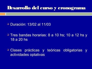 Desarrollo del curso y cronograma


   Duración: 13/02 al 11/03

   Tres bandas horarias: 8 a 10 hs; 10 a 12 hs y
    18 a 20 hs

   Clases prácticas y teóricas obligatorias y
    actividades optativas
 