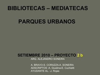 BIBLIOTECAS – MEDIATECAS PARQUES URBANOS SETIEMBRE 2010 – PROYECTO   2 b ARQ. ALEJANDRO SONEIRA A. BRAVO-S. CORAZZA-A. SONEIRA ADSCRIPTOS :A. Giustina-E. Cuchietti  AYUDANTE AL. :J. Rojas 