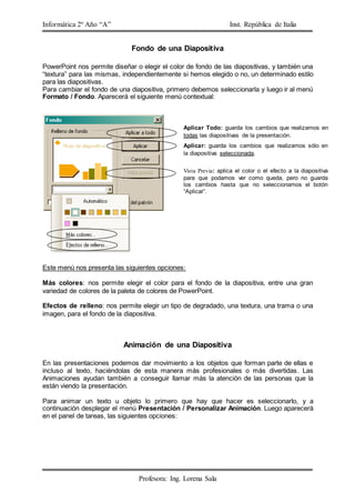 Informática 2º Año “A” Inst. República de Italia
Profesora: Ing. Lorena Sala
Fondo de una Diapositiva
PowerPoint nos permite diseñar o elegir el color de fondo de las diapositivas, y también una
“textura” para las mismas, independientemente si hemos elegido o no, un determinado estilo
para las diapositivas.
Para cambiar el fondo de una diapositiva, primero debemos seleccionarla y luego ir al menú
Formato / Fondo. Aparecerá el siguiente menú contextual:
Este menú nos presenta las siguientes opciones:
Más colores: nos permite elegir el color para el fondo de la diapositiva, entre una gran
variedad de colores de la paleta de colores de PowerPoint.
Efectos de relleno: nos permite elegir un tipo de degradado, una textura, una trama o una
imagen, para el fondo de la diapositiva.
Animación de una Diapositiva
En las presentaciones podemos dar movimiento a los objetos que forman parte de ellas e
incluso al texto, haciéndolas de esta manera más profesionales o más divertidas. Las
Animaciones ayudan también a conseguir llamar más la atención de las personas que la
están viendo la presentación.
Para animar un texto u objeto lo primero que hay que hacer es seleccionarlo, y a
continuación desplegar el menú Presentación / Personalizar Animación. Luego aparecerá
en el panel de tareas, las siguientes opciones:
Vista Previa: aplica el color o el efecto a la diapositiva
para que podamos ver como queda, pero no guarda
los cambios hasta que no seleccionamos el botón
“Aplicar”.
Aplicar Todo: guarda los cambios que realizamos en
todas las diapositivas de la presentación.
Aplicar: guarda los cambios que realizamos sólo en
la diapositiva seleccionada.
 