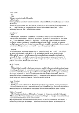 Paulo Freire
*1921
+1996
Diálogo, conscientização, liberdade,
Alfabetização,
Gemas geradores Construtivista sócio cultural. Educação libertadora: a educação deve ser um
ato político;
alfabetização de Adultos: Seu processo de alfabetização inicia-se com palavras geradoras (+
ou – 17) (de)codificação; o educador deve ser um provocador de situações. Critica a
pedagogia bancária. Não é método e sim projeto.
John Dewey
*1859
+1952 Projetos, democracia e liberdade – Escola Nova, social coletivo. Behaviorista e
funcionalista, pragmatismo, humanista progressista. Ação-reflexão-experiência; educação
para a vida e sociedade mais justa e igualitária. Cognitivista: Situação problema, análise,
incubação, insight, verificação, educação pela ação (experiência), propiciar as crianças
condições para resolver por si própria seus problemas, conteúdos significados. Contra: muito
conservador. Não questionam a sociedade e seus valores, conservadores
Kilpatrick
Pequenos projetos Humanista sócio-cultural. Trabalhava junto com Dewey. Criticado por
perpetuar valores tradicionais. Projetos de produção, consumo, situação-problema e
elaboração de um novo método técnico. Projeto pedagógico, atividades significativas,
realidade do aluno e a relação com o social, respeitam as etapas de desenvolvimento do
aluno. Contra: Sua escola para elites, escola com poucos alunos, seu método para escola
publica não é viável. Não mostra a realidade
Ovide Decroly
*1871
+1932 individual e social, trabalho em conjunto e equilíbrio Humanista,Pedotecnia, crianças
especiais, globalização do conhecimento, centros de interesses, linguagens múltiplas, teorias
biossociais. Trabalhos manuais (jogos e brincadeiras). Etapas de aprendizagens: observação,
associação, expressão. A escola: sociedade em miniatura, matérias concretos, deve ser
prazerosa, defende a liberdade de iniciativa e a responsabilidade. Contra: não é viável para
salas com grande numero de alunos, como das escolas públicas.
Roger Cousinet
*1881França
+1973 Jogos, coletivo. Humanista. Adepto da psicologia experimental, a criança como ela é.
Educação centrada no aluno. Trabalha a observação, experimentação, analise de documentos.
O aluno é sujeito do seu próprio conhecimento, auto-confiança. Contras: idem Decroly
Phillipe Perrenoud
*1946 (Dez) Competências e Habilidades, Formação do Educador. Avaliação. Pedagogia
Diferenciada. Dez Competências (para professores). Atenção ao planejar, deve ser trabalhada
não e só uma transferência é um conhecimento.
O planejamento não pode se imutável, estável deve ser mutável sempre em movimento, é
contra o tayorismo que era somente a transferência de conhecimento, a competência do
 