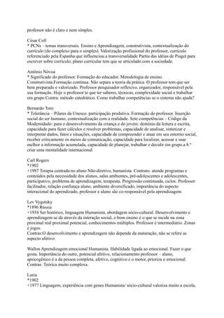 professor não é claro e nem simples.
César Coll
* PCNs – temas transversais. Ensino e Aprendizagem, construtivista, contextualização do
currículo (do complexo para o simples). Valorização profissional do professor, currículo
referenciado pela Espanha que influenciou a transversalidade Partiu das idéias de Piaget para
escrever sobre currículo, plano curricular tem que se articulado com a sociedade.
Antônio Nóvoa
* Significado do professor. Formação do educador. Metodologia de ensino.
Construtivista.Formação contínua. Não separa a teoria da prática. O professor tem que ser
bem preparado e valorizado. Professor pesquisador reflexivo, organizador, responsável pela
sua formação. Hoje o professor te que ter saberes, técnicas, complexidade social e trabalhar
em grupo Contra: método catedrático. Como trabalhar competências se o sistema não ajuda?
Bernardo Toro
* Tolerância – Pilares da Unesco. participação produtiva. Formação do professor. Inserção
social do ser humano, contextualização com a realidade. Sete competências – Código da
Modernidade- para o desenvolvimento da criança e do jovem: domínio da leitura e escrita,
capacidade para fazer cálculos e resolver problemas, capacidade de analisar, sintetizar e
interpretar dados, fatos e situações, capacidade de compreender e atuar em seu entorno social,
receber criticamente os meios de comunicação, capacidade para localizar, acessar e usar
melhor a informação acumulada, capacidade de planejar, trabalhar e decidir em grupo.a 8.ª
criar uma mentalidade internacional.
Carl Rogers
*1902
+1987 Terapia centrada no aluno Não-diretivo, humanista. Contrato: atende programas e
conteúdos pela necessidade dos alunos, salas ambientes, pré-adolescentes e adolescentes,
participativo, problema de aprendizagem, terapeuta. Progressão continuada, ciclos. Professor
facilitador, relação confiança aluno, ambiente diversificado, importância do aspecto
interacional do aprendizado, professor e aluno são co-responsável pela aprendizagem.
Lev Vygotsky
*1896 Rússia
+1934 Ser histórico, linguagem Humanista, abordagem sócio-cultural. Desenvolvimento e
aprendizagem se dá através da interação social, o bom ensino é o que se incide na zona
proximal real proximal potencial, conhecimentos múltiplos. Professor é intermediário. Zonas
e jogos.
Contras:O desenvolvimento e aprendizagem não depende da maturação, não se refere as
aspecto afetivo.
Wallon Aprendizagem emocional Humanista. Habilidade ligada ao emocional. Fazer o que
gosta. Importância do outro, potencial afetivo, relacionamento professor – aluno,
apsicogênico é a da pessoa completa, afetivo, cognitivo e o motor, prioriza o emocional.
Contras: Teórica muito complexa.
Luria
*1902
+1977 Linguagem, experiência com genes Humanista/ sócio-cultural valoriza muito a escola,
 