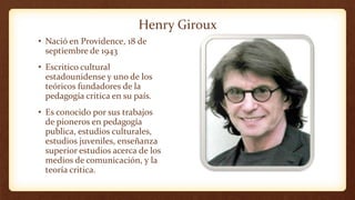 Henry Giroux
• Nació en Providence, 18 de
septiembre de 1943
• Escritico cultural
estadounidense y uno de los
teóricos fundadores de la
pedagogía critica en su país.
• Es conocido por sus trabajos
de pioneros en pedagogía
publica, estudios culturales,
estudios juveniles, enseñanza
superior estudios acerca de los
medios de comunicación, y la
teoría critica.
 