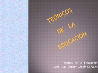Teóricos de   la educación  Teorías  de  la  Educación   Mtra.: Ma. Esther García Canales 