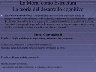 La Moral como Estructura
La teoría del desarrollo cognitivo
 En el nivel Convencional. Los problemas morales son enfocados desde la
perspectiva de ser un miembro de la sociedad, tomándose en consideración al grupo.
Se prioriza la obediencia a las reglas y el cumplimiento de las expectativas sociales.
Este nivel corresponde al período de la adolescencia, y la gran mayoría de jóvenes y
adultos medios de nuestras sociedades se ubican dentro de él.
Moral Convencional
Estadio 3: Conformidad con las expectativas y relaciones interpersonales.
Expectativas, relaciones y conformidad interpersonal.
Individuo actúa moralmente para conseguir la aprobación de otros.
Estadio 4: Sistema social y conciencia
Sistema social y conciencia.
Conformidad con las expectativas y relaciones interpersonales.
 