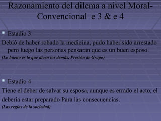 Razonamiento del dilema a nivel Moral-
Convencional e 3 & e 4
 Estadio 3
Debió de haber robado la medicina, pudo haber sido arrestado
pero luego las personas pensaran que es un buen esposo.
(Lo bueno es lo que dicen los demás, Presión de Grupo)
 Estadio 4
Tiene el deber de salvar su esposa, aunque es errado el acto, el
debería estar preparado Para las consecuencias.
(Las reglas de la sociedad)
 