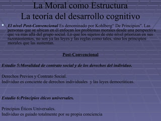La Moral como Estructura
La teoría del desarrollo cognitivo
 El nivel Post-Convencional Es denominado por Kohlberg“ De Principios". Las
personas que se ubican en él enfocan los problemas morales desde una perspectiva
que va más allá del grupo social. Lo que los sujetos de este nivel priorizan en sus
razonamientos, no son ya las leyes y las reglas como tales, sino los principios
morales que las sustentan.
Post-Convencional
Estadio 5:Moralidad de contrato social y de los derechos del individuo.
Derechos Previos y Contrato Social.
Individuo es conciente de derechos individuales y las leyes democráticas.
Estadio 6:Principios éticos universales.
Principios Éticos Universales.
Individuo es guiado totalmente por su propia conciencia
 