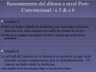 Razonamiento del dilema a nivel Post-
Convencional / e 5 & e 6
 Estadio 5:
Debió de haber robado la medicina, por que todos tenemos
derecho a la vida aunque eso valla en contra de la ley.
(El derecho de cualquier ser humano a la vida es superior que el derecho de
propiedad)
 Estadio 6:
La actitud del medico en la farmacia es correcta ya que tiene
derecho a justa compensación por su descubrimiento. El
esposo no debe robar la medicina.
(Auto análisis de la situación para llegar a una decisión propia)
 