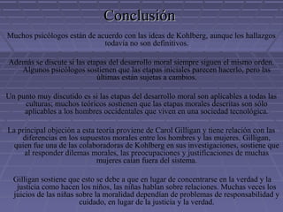 ConclusiónConclusión
Muchos psicólogos están de acuerdo con las ideas de Kohlberg, aunque los hallazgos
todavía no son definitivos.
Además se discute si las etapas del desarrollo moral siempre siguen el mismo orden.
Algunos psicólogos sostienen que las etapas iniciales parecen hacerlo, pero las
últimas están sujetas a cambios.
Un punto muy discutido es si las etapas del desarrollo moral son aplicables a todas las
culturas; muchos teóricos sostienen que las etapas morales descritas son sólo
aplicables a los hombres occidentales que viven en una sociedad tecnológica.
La principal objeción a esta teoría proviene de Carol Gilligan y tiene relación con las
diferencias en los supuestos morales entre los hombres y las mujeres. Gilligan,
quien fue una de las colaboradoras de Kohlberg en sus investigaciones, sostiene que
al responder dilemas morales, las preocupaciones y justificaciones de muchas
mujeres caían fuera del sistema.
Gilligan sostiene que esto se debe a que en lugar de concentrarse en la verdad y la
justicia como hacen los niños, las niñas hablan sobre relaciones. Muchas veces los
juicios de las niñas sobre la moralidad dependían de problemas de responsabilidad y
cuidado, en lugar de la justicia y la verdad.
 