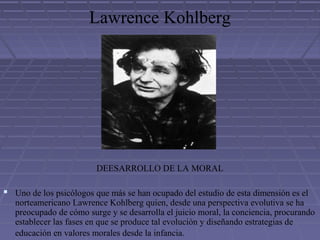 Lawrence Kohlberg
DEESARROLLO DE LA MORAL
 Uno de los psicólogos que más se han ocupado del estudio de esta dimensión es el
norteamericano Lawrence Kohlberg quien, desde una perspectiva evolutiva se ha
preocupado de cómo surge y se desarrolla el juicio moral, la conciencia, procurando
establecer las fases en que se produce tal evolución y diseñando estrategias de
educación en valores morales desde la infancia.
 