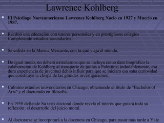 Lawrence Kohlberg
 El Psicólogo Norteamericano Lawrence Kohlberg Nacio en 1927 y Muerio en
1987.
 Recibió una educación con tutores personales y en prestigiosos colegios
Completando estudios secundarios .
 Se enlista en la Marina Mercante, con la que viaja el mundo.
 De igual modo, no deberá extrañarnos que se incluya como dato biográfico la
colaboración de Kohlberg al transporte de judíos a Palestina; indudablemente, esa
dura experiencia de juventud debió influir para que se iniciara esa sana curiosidad
que constituye la chispa de las grandes investigaciones.
 Culmino estudios universitarios en Chicago, obteniendo el título de "Bachelor of
Arts" y el doctorado en filosofía.
 En 1958 defiende Su tesis doctoral donde revela el interés que guiará toda su
reflexión: el desarrollo del juicio moral.
 Al doctorarse se incorporará a la docencia en Chicago, para pasar más tarde a Yale
 