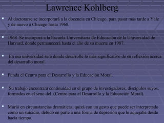 Lawrence Kohlberg
 Al doctorarse se incorporará a la docencia en Chicago, para pasar más tarde a Yale
y de nuevo a Chicago hasta 1968.
 1968 Se incorpora a la Escuela Universitaria de Educación de la Universidad de
Harvard, donde permanecerá hasta el año de su muerte en 1987.
 En esa universidad será donde desarrolle lo más significativo de su reflexión acerca
del desarrollo moral.
 Funda el Centro para el Desarrollo y la Educación Moral.
 Su trabajo encontrará continuidad en el grupo de investigadores, discípulos suyos,
formados en el seno del (Centro para el Desarrollo y la Educación Moral).
 Murió en circunstancias dramáticas, quizá con un gesto que puede ser interpretado
como un suicidio, debido en parte a una forma de depresión que le aquejaba desde
hacía tiempo.
 
