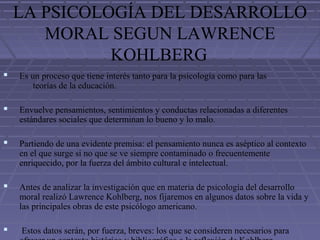 LA PSICOLOGÍA DEL DESARROLLO
MORAL SEGUN LAWRENCE
KOHLBERG
 Es un proceso que tiene interés tanto para la psicología como para las
teorías de la educación.
 Envuelve pensamientos, sentimientos y conductas relacionadas a diferentes
estándares sociales que determinan lo bueno y lo malo.
 Partiendo de una evidente premisa: el pensamiento nunca es aséptico al contexto
en el que surge si no que se ve siempre contaminado o frecuentemente
enriquecido, por la fuerza del ámbito cultural e intelectual.
 Antes de analizar la investigación que en materia de psicología del desarrollo
moral realizó Lawrence Kohlberg, nos fijaremos en algunos datos sobre la vida y
las principales obras de este psicólogo americano.
 Estos datos serán, por fuerza, breves: los que se consideren necesarios para
 