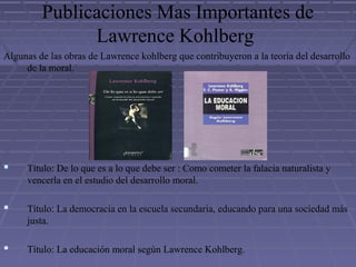 Publicaciones Mas Importantes de
Lawrence Kohlberg
Algunas de las obras de Lawrence kohlberg que contribuyeron a la teoría del desarrollo
de la moral.
 Título: De lo que es a lo que debe ser : Como cometer la falacia naturalista y
vencerla en el estudio del desarrollo moral.
 Título: La democracia en la escuela secundaria, educando para una sociedad más
justa.
 Título: La educación moral según Lawrence Kohlberg.
 