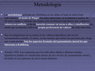Metodología
 La metodología utilizada por Kohlberg en sus obras se basa en entrevistas
individuales, al modo de Piaget. En estas entrevistas, se le plantea a sujetos de
diversas edades y culturas una misma serie de dilemas hipotéticos que contienen
valores en conflicto, a fin de hacerles razonar en torno a ellos y clasificarlos, de
modo que se muestre cuál es la propia preferencia de valores de cada individuo.
 Sus investigaciones no se centra en los valores específicos sino en los
razonamientos morales. Es decir, en las razones que tienen las personas para elegir
una u otra acción. Son los aspectos formales del pensamiento moral los que
interesan a Kohlberg.
 Estudio 1958: Las respuestas que los individuos daban a dilemas morales
hipotéticos podían ser clasificadas dentro de tres niveles de razonamiento moral y
dividido en seis patrones de juicio moral distintos.
 