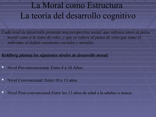 La Moral como Estructura
La teoría del desarrollo cognitivo
Cada nivel de desarrollo presenta una perspectiva social, que subyace tanto al juicio
moral como a la toma de roles, y que se refiere al punto de vista que toma el
individuo al definir cuestiones sociales y morales.
Kohlberg plantea los siguientes niveles de desarrollo moral:
 Nivel Pre-convencional: Entre 4 a 10 Años.
 Nivel Convencional: Entre 10 a 13 años.
 Nivel Post-convencional:Entre los 13 años de edad a la adultes o nunca.
 