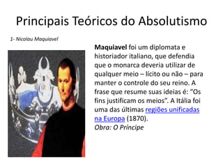 Principais Teóricos do Absolutismo 
Maquiavel foi um diplomata e 
historiador italiano, que defendia 
que o monarca deveria utilizar de 
qualquer meio – lícito ou não – para 
manter o controle do seu reino. A 
frase que resume suas ideias é: “Os 
fins justificam os meios”. A Itália foi 
uma das últimas regiões unificadas 
na Europa (1870). 
Obra: O Príncipe 
1- Nicolau Maquiavel 
 