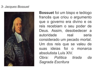 3- Jacques Bossuet 
Bossuet foi um bispo e teólogo 
francês que criou o argumento 
que o governo era divino e os 
reis recebiam o seu poder de 
Deus. Assim, desobedecer a 
autoridade real seria 
considerado um pecado mortal. 
Um dos reis que se valeu de 
suas ideias foi o monarca 
absolutista Luís XIV. 
Obra: Política tirada da 
Sagrada Escritura 
 