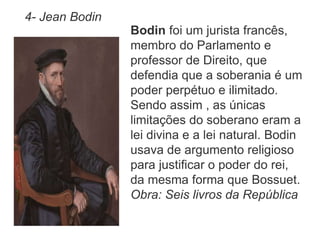 4- Jean Bodin 
Bodin foi um jurista francês, 
membro do Parlamento e 
professor de Direito, que 
defendia que a soberania é um 
poder perpétuo e ilimitado. 
Sendo assim , as únicas 
limitações do soberano eram a 
lei divina e a lei natural. Bodin 
usava de argumento religioso 
para justificar o poder do rei, 
da mesma forma que Bossuet. 
Obra: Seis livros da República 
 