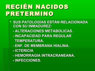 RECIÉN NACIDOS
PRETERMINO
 SUS PATOLOGÍAS ESTÁN RELACIONADA
CON SU INMADUREZ:
- ALTERACIONES METABOLICAS.
- INCAPACIDAD PARA REGULAR
TEMPERATURA.
- ENF. DE MEMBRANA HIALINA.
- ICTERICIA
- HEMORRAGIA INTRACRANEANA.
- INFECCIONES.

 