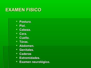 EXAMEN FISICO












Postura.
Piel.
Cabeza.
Cara.
Cuello.
Tórax.
Abdomen.
Genitales.
Caderas
Extremidades.
Examen neurológico.

 