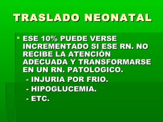 TRASLADO NEONATAL
 ESE 10% PUEDE VERSE
INCREMENTADO SI ESE RN. NO
RECIBE LA ATENCIÓN
ADECUADA Y TRANSFORMARSE
EN UN RN. PATOLOGICO.
- INJURIA POR FRIO.
- HIPOGLUCEMIA.
- ETC.

 