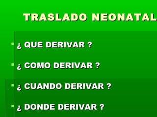TRASLADO NEONATAL
 ¿ QUE DERIVAR ?
 ¿ COMO DERIVAR ?
 ¿ CUANDO DERIVAR ?
 ¿ DONDE DERIVAR ?

 