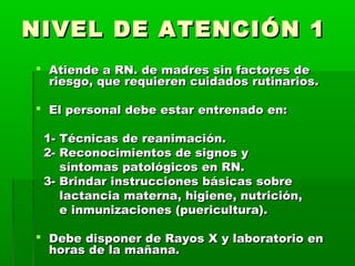 NIVEL DE ATENCIÓN 1
 Atiende a RN. de madres sin factores de
riesgo, que requieren cuidados rutinarios.
 El personal debe estar entrenado en:
1- Técnicas de reanimación.
2- Reconocimientos de signos y
síntomas patológicos en RN.
3- Brindar instrucciones básicas sobre
lactancia materna, higiene, nutrición,
e inmunizaciones (puericultura).
 Debe disponer de Rayos X y laboratorio en
horas de la mañana.

 