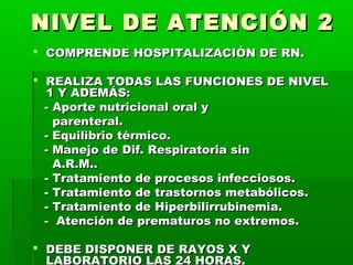 NIVEL DE ATENCIÓN 2
 COMPRENDE HOSPITALIZACIÓN DE RN.
 REALIZA TODAS LAS FUNCIONES DE NIVEL
1 Y ADEMÁS:
- Aporte nutricional oral y
parenteral.
- Equilibrio térmico.
- Manejo de Dif. Respiratoria sin
A.R.M..
- Tratamiento de procesos infecciosos.
- Tratamiento de trastornos metabólicos.
- Tratamiento de Hiperbilirrubinemia.
- Atención de prematuros no extremos.
 DEBE DISPONER DE RAYOS X Y
LABORATORIO LAS 24 HORAS.

 