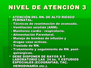 NIVEL DE ATENCIÓN 3
 ATENCIÓN DEL RN. DE ALTO RIESGO
PERINATAL.
- Técnicas de reanimación de avanzada.
- Ventilación asistida (ARM).
- Monitoreo cardio - respiratorio.
- Alimentación Parenteral.
- Manejo de bombas de infusión y
drogas vaso activas.
- Traslado de RN.
- Tratamiento y seguimiento de RN. postquirúrgicos.
 DEBE DISPONER DE RAYOS X Y
LABORATORIO LAS 24 hs. Y ESTUDIOS
ESPECIALES (ECOGRAFÍAS, TAC.
HEMODINAMIA etc.).

 