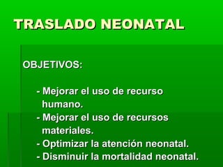 TRASLADO NEONATAL
OBJETIVOS:
- Mejorar el uso de recurso
humano.
- Mejorar el uso de recursos
materiales.
- Optimizar la atención neonatal.
- Disminuir la mortalidad neonatal.

 