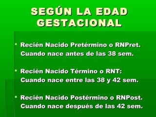 SEGÚN LA EDAD
GESTACIONAL
 Recién Nacido Pretérmino o RNPret.
Cuando nace antes de las 38 sem.
 Recién Nacido Término o RNT:
Cuando nace entre las 38 y 42 sem.
 Recién Nacido Postérmino o RNPost.
Cuando nace después de las 42 sem.

 