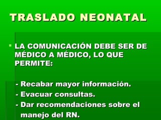 TRASLADO NEONATAL
 LA COMUNICACIÓN DEBE SER DE
MÉDICO A MÉDICO, LO QUE
PERMITE:
- Recabar mayor información.
- Evacuar consultas.
- Dar recomendaciones sobre el
manejo del RN.

 
