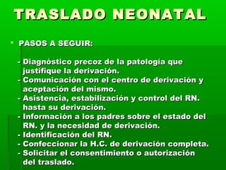 TRASLADO NEONATAL
 PASOS A SEGUIR:
- Diagnóstico precoz de la patología que
justifique la derivación.
- Comunicación con el centro de derivación y
aceptación del mismo.
- Asistencia, estabilización y control del RN.
hasta su derivación.
- Información a los padres sobre el estado del
RN. y la necesidad de derivación.
- Identificación del RN.
- Confeccionar la H.C. de derivación completa.
- Solicitar el consentimiento o autorización
del traslado.

 