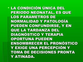  LA CONDICIÓN ÚNICA DEL
PERIODO NEONATAL, ES QUE
LOS PARAMETROS DE
NORMALIDAD Y PATOLOGÍA
PUEDEN CONFUNDIRSE, Y EN
QUE LA TARDANZA DEL
DIAGNÓSTICO Y TERAPIA
OPORTUNA PUEDEN
ENSOMBRECER EL PRONÓSTICO
Y EXIGE UNA PERCEPCIÓN Y
TOMA DE DECISIONES PRONTA
Y ATINADA.

 