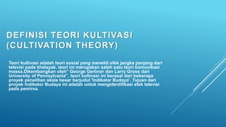 DEFINISI TEORI KULTIVASI
(CULTIVATION THEORY)
Teori kultivasi adalah teori sosial yang meneliti efek jangka panjang dari
televisi pada khalayak. teori ini merupakan salah satu teori komunikasi
massa.Dikembangkan oleh” George Gerbner dan Larry Gross dari
University of Pennsylvania”, teori kultivasi ini berasal dari beberapa
proyek penelitian skala besar berjudul 'Indikator Budaya'. Tujuan dari
proyek Indikator Budaya ini adalah untuk mengidentifikasi efek televisi
pada pemirsa.
 