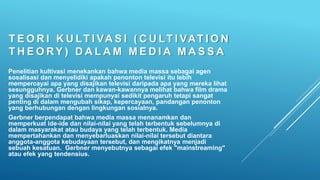 T E O R I K U LT I VA S I ( C U LT I VAT I O N
T H E O RY ) D A L A M M E D I A M A S S A
Penelitian kultivasi menekankan bahwa media massa sebagai agen
sosalisasi dan menyelidiki apakah penonton televisi itu lebih
mempercayai apa yang disajikan televisi daripada apa yang mereka lihat
sesungguhnya. Gerbner dan kawan-kawannya melihat bahwa film drama
yang disajikan di televisi mempunyai sedikit pengaruh tetapi sangat
penting di dalam mengubah sikap, kepercayaan, pandangan penonton
yang berhubungan dengan lingkungan sosialnya.
Gerbner berpendapat bahwa media massa menanamkan dan
memperkuat ide-ide dan nilai-nilai yang telah terbentuk sebelumnya di
dalam masyarakat atau budaya yang telah terbentuk. Media
mempertahankan dan menyebarluaskan nilai-nilai tersebut diantara
anggota-anggota kebudayaan tersebut, dan mengikatnya menjadi
sebuah kesatuan. Gerbner menyebutnya sebagai efek "mainstreaming"
atau efek yang tendensius.
 