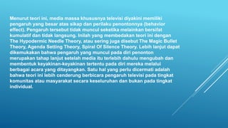 Menurut teori ini, media massa khususnya televisi diyakini memiliki
pengaruh yang besar atas sikap dan perilaku penontonnya (behavior
effect). Pengaruh tersebut tidak muncul seketika melainkan bersifat
kumulatif dan tidak langsung. Inilah yang membedakan teori ini dengan
The Hypodermic Needle Theory, atau sering juga disebut The Magic Bullet
Theory, Agenda Setting Theory, Spiral Of Silence Theory. Lebih lanjut dapat
dikemukakan bahwa pengaruh yang muncul pada diri penonton
merupakan tahap lanjut setelah media itu terlebih dahulu mengubah dan
membentuk keyakinan-keyakinan tertentu pada diri mereka melalui
berbagai acara yang ditayangkan. Satu hal yang perlu dicermati adalah
bahwa teori ini lebih cenderung berbicara pengaruh televisi pada tingkat
komunitas atau masyarakat secara keseluruhan dan bukan pada tingkat
individual.
 