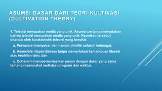 ASUMSI DASAR DARI TEORI KULTIVASI
(CULTIVATION THEORY)
1. Televisi merupakan media yang unik. Asumsi pertama menyatakan
bahwa televisi merupakan media yang unik. Keunikan tersebut
ditandai oleh karakteristik televisi yang bersifat:
a. Pervasive (menyebar dan hampir dimiliki seluruh keluarga);
b. Assesible (dapat diakses tanpa memerlukan kemampuan literasi
atau keahlian lain), dan
c. Coherent (mempersentasikan pesan dengan dasar yang sama
tentang masyarakat melintasi program dan waktu).
 