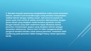 2. Semakin banyak seseorang menghabiskan waktu untuk menonton
televisi, semakin kuat kecenderungan orang tersebut menyamakan
realitas televisi dengan realitas sosial. Jadi menurut asumsi ini,
dunia nyata (real world) di sekitar penonton dipersamakan dengan
dunia rekaan yang disajikan media tersebut (symbolic world).
Dengan bahasa yang lebih sederhana dapat dikatakan bahwa
penonton mempersepsi apapun yang disajikan televisi sebagai
kenyataan sebenarnya. Namun teori ini tidak menggeneralisasi
pengaruh tersebut berlaku untuk semua penonton, melainkan lebih
cenderung pada penonton dalam kategori heavy viewer (penonton
berat).
 