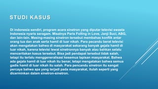 STUDI KASUS
Di indonesia sendiri, program acara sinetron yang diputar televisi swasta
Indonesia nyaris seragam. Misalnya Paris Folling in Love, Janji Suci, ABG,
dan lain-lain. Masing-masing sinetron tersebut membahas konflik antar
orang tua dan anak serta hamil di luar nikah. Para pecandu berat televisi
akan mengatakan bahwa di masyarakat sekarang banyak gejala hamil di
luar nikah, karena televisi lewat sinetronnya banyak atau bahkan selalu
menceritakan kasus tersebut. Bisa jadi pendapat tersebut tidak salah,
tetapi itu terlalu menggeneralisasi kesemua lapisan masyarakat. Bahwa
ada gejala hamil di luar nikah itu benar, tetapi mengatakan bahwa semua
gadis hamil di luar nikah itu salah. Para pencandu sinetron itu sangat
percaya bahwa apa yang terjadi pada masyarakat, itulah seperti yang
dicerminkan dalam sinetron-sinetron.
 