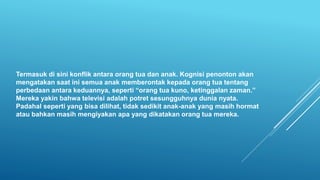 Termasuk di sini konflik antara orang tua dan anak. Kognisi penonton akan
mengatakan saat ini semua anak memberontak kepada orang tua tentang
perbedaan antara keduannya, seperti “orang tua kuno, ketinggalan zaman.”
Mereka yakin bahwa televisi adalah potret sesungguhnya dunia nyata.
Padahal seperti yang bisa dilihat, tidak sedikit anak-anak yang masih hormat
atau bahkan masih mengiyakan apa yang dikatakan orang tua mereka.
 