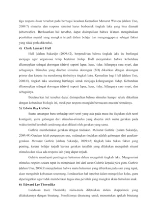 tiga respons dasar tersebut pada berbagai keadaan.Kemudian Menurut Watson (dalam Uno, 
2009:7) stimulus dan respons tersebut harus berbentuk tingkah laku yang bisa diamati 
(observable). Berdasarkan hal tersebut, dapat disimpulkan bahwa Watson mengabaikan 
perubahan mental yang mungkin terjadi dalam belajar dan menganggapnya sebagai faktor 
yang tidak perlu diketahui. 
4) Clark Leonard Hull 
Hull (dalam Sukardjo (2009:42), berpendirian bahwa tingkah laku itu berfungsi 
menjaga agar organisasi tetap bertahan hidup. Hull menyatakan bahwa kebutuhan 
dikonsepkan sebagai dorongan (drive) seperti lapar, haus, tidur, hilangnya rasa nyeri, dan 
sebagainya. Stimulus yang disebut stimulus dorongan (SD) dikaitkan dengan dorongan 
primer dan karena itu mendorong timbulnya tingkah laku. Kemudian bagi Hull (dalam Uno, 
2006:8), tingkah laku seseorang berfungsi untuk menjaga kelangsungan hidup. Kebutuhan 
dikonsepkan sebagai dorongan (drive) seperti lapar, haus, tidur, hilangnya rasa nyeri, dan 
sebagainya. 
Berdasarkan hal tersebut dapat disimpulkan bahwa stimulus hampir selalu dikaitkan 
dengan kebutuhan biologis ini, meskipun respons mungkin bermacam-macam bentuknya. 
5) Edwin Ray Guthrie 
Suatu tantangan baru terhadap teori-teori yang ada pada masa itu diajukan oleh teori 
kontiguiti, yaitu gabungan dari stimulus-stimulus yang disertai oleh suatu gerakan pada 
waktu timbul kembali cenderung akan diikuti oleh gerakan yang sama. 
Guthrie membedakan gerakan dengan tindakan. Menurut Guthrie (dalam Sukardjo, 
2009:44) Gerakan ialah pengurutan urat, sedangkan tindakan adalah gabungan dari gerakan-gerakan. 
Menurut Guthrie (dalam Sukardjo, 2009:45) tingkah laku bukan faktor yang 
penting, karena belajar terjadi karena gerakan terakhir yang dilakukan mengubah situasi 
stimulus dan tidak ada respons lain yang dapat terjadi. 
Guhtrie mendapati pentingnya hukuman dalam mengubah tingkah laku. Mengoasiasi 
stimulus-respons secara tepat itu merupakan inti dari saran Guhtrie kepada para guru. Guthrie 
(dalam Uno, 2006:9) menjelaskan bahwa suatu hukuman yang diberikan pada saat yang tepat, 
akan mengubah kebiasaan seseorang. Berdasarkan hal tersebut dalam mengelolan kelas, guru 
diperingatkan agar tidak memberikan tugas atau perintah yang mungkin akan diabaikan anak. 
6) Edward Lee Thorndike 
Landasan teori Thorndike mula-mula diletakkan dalam eksperimen yang 
dilakukannya dengan binatang. Penelitinnya dirancang untuk menentukan apakah binatang 
 