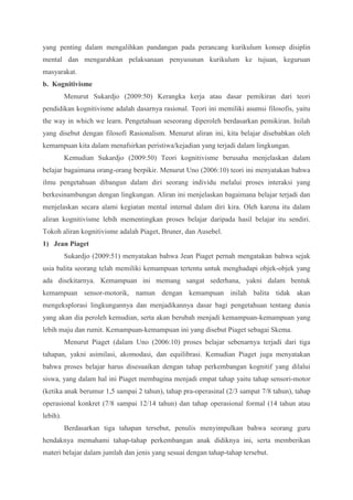 yang penting dalam mengalihkan pandangan pada perancang kurikulum konsep disiplin 
mental dan mengarahkan pelaksanaan penyusunan kurikulum ke tujuan, keguruan 
masyarakat. 
b. Kognitivisme 
Menurut Sukardjo (2009:50) Kerangka kerja atau dasar pemikiran dari teori 
pendidikan kognitivisme adalah dasarnya rasional. Teori ini memiliki asumsi filosofis, yaitu 
the way in which we learn. Pengetahuan seseorang diperoleh berdasarkan pemikiran. Inilah 
yang disebut dengan filosofi Rasionalism. Menurut aliran ini, kita belajar disebabkan oleh 
kemampuan kita dalam menafsirkan peristiwa/kejadian yang terjadi dalam lingkungan. 
Kemudian Sukardjo (2009:50) Teori kognitivisme berusaha menjelaskan dalam 
belajar bagaimana orang-orang berpikir. Menurut Uno (2006:10) teori ini menyatakan bahwa 
ilmu pengetahuan dibangun dalam diri seorang individu melalui proses interaksi yang 
berkesinambungan dengan lingkungan. Aliran ini menjelaskan bagaimana belajar terjadi dan 
menjelaskan secara alami kegiatan mental internal dalam diri kira. Oleh karena itu dalam 
aliran kognitivisme lebih mementingkan proses belajar daripada hasil belajar itu sendiri. 
Tokoh aliran kognitivisme adalah Piaget, Bruner, dan Ausebel. 
1) Jean Piaget 
Sukardjo (2009:51) menyatakan bahwa Jean Piaget pernah mengatakan bahwa sejak 
usia balita seorang telah memiliki kemampuan tertentu untuk menghadapi objek-objek yang 
ada disekitarnya. Kemampuan ini memang sangat sederhana, yakni dalam bentuk 
kemampuan sensor-motorik, namun dengan kemampuan inilah balita tidak akan 
mengeksplorasi lingkungannya dan menjadikannya dasar bagi pengetahuan tentang dunia 
yang akan dia peroleh kemudian, serta akan berubah menjadi kemampuan-kemampuan yang 
lebih maju dan rumit. Kemampuan-kemampuan ini yang disebut Piaget sebagai Skema. 
Menurut Piaget (dalam Uno (2006:10) proses belajar sebenarnya terjadi dari tiga 
tahapan, yakni asimilasi, akomodasi, dan equilibrasi. Kemudian Piaget juga menyatakan 
bahwa proses belajar harus disesuaikan dengan tahap perkembangan kognitif yang dilalui 
siswa, yang dalam hal ini Piaget membagina menjadi empat tahap yaitu tahap sensori-motor 
(ketika anak berumur 1,5 sampai 2 tahun), tahap pra-operasinal (2/3 sampat 7/8 tahun), tahap 
operasional konkret (7/8 sampai 12/14 tahun) dan tahap operasional formal (14 tahun atau 
lebih). 
Berdasarkan tiga tahapan tersebut, penulis menyimpulkan bahwa seorang guru 
hendaknya memahami tahap-tahap perkembangan anak didiknya ini, serta memberikan 
materi belajar dalam jumlah dan jenis yang sesuai dengan tahap-tahap tersebut. 
 